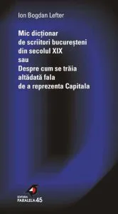 Mic dictionar de scriitori bucuresteni din secolul XIX sau Despre cum se traia altadata fala de a reprezenta Capitala de Ion Bogdan Lefter