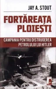 Fortareata Ploiesti. Campania pentru distrugerea petrolului lui Hitler de Jay A. Stout