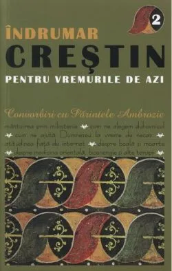 Îndrumar creştin pentru vremurile de azi. Convorbiri cu Părintele Ambrozie (Vol. II) de Ambrozie Iurasov