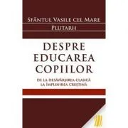 Despre educarea copiilor. De la desavarsirea clasica la implinirea crestina - Sfantul Vasile cel Mare, Plutarh de Sfantul Vasile cel Mare Plutarh