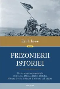 Prizonierii istoriei. Ce ne spun monumentele celui de-al Doilea Război Mondial despre istoria noastră și despre noi înșine de Keith Lowe
