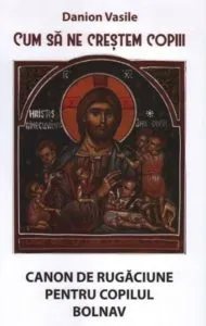 Cum sa ne crestem copiii. Canon de rugaciune pentru copilul bolnav. Ed. a patra de Danion Vasile