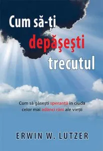 Cum sa-ti depasesti trecutul. Cum sa gasesti speranta in ciuda celor mai adanci rani ale vietii de Erwin W. Lutzer