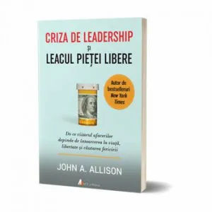 Criza de leadership si leacul pietei libere. De ce viitorul afacerilor depinde de intoarcerea la viata, libertate si cautarea fericirii de John Allison