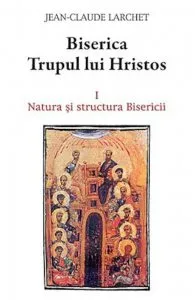 Biserica Trupul lui Hristos Vol. 1: Natura si structura Bisericii de Jean-Claude Larchet