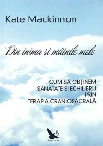 Din inima si mainile mele. Cum sa obtinem sanatate si echilibru prin terapia craniosacrala de Kate Mackinnon