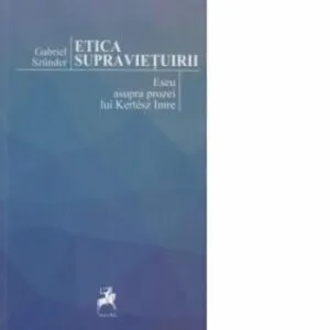 Etica supravietuirii. Eseu asupra prozei lui Kertesz Imre de Gabriel Szunder