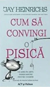 Cum sa convingi o pisica. Un ghid in arta persuasiunii pentru oameni de Jay Heinrichs