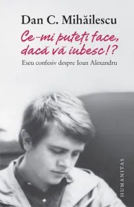 Ce-mi puteti face, daca va iubesc!? Eseu confesiv despre Ioan Alexandru de Dan C. Mihailescu