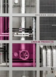 Linia de productie. Lucrand cu arta de Bogdan Ghiu