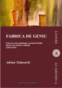 Fabrica de geniu. Nasterea unei mitologii a productivitatii literare in cultura romana (1825-1875) de Adrian Tudorachi