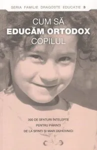 Cum sa educam ortodox copilul. 300 de sfaturi intelepte pentru parinti de la sfinti si mari duhovnici