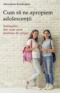 Cum sa ne apropiem adolescentii. Intamplari din viata unui profesor de religie de Alexandros Kariatoglou