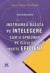 Instruirea bazata pe intelegere. Cum ii sprijinim pe elevi sa invete eficient de Ion Albulescu