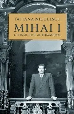 Mihai I, ultimul rege al romanilor de Tatiana Niculescu