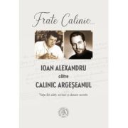 Frate Calinic... Ioan Alexandru catre Calinic Argeseanul. Viata din carti, scrisori si dosare secrete (editie cartonata)