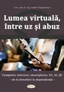 Lumea virtuala, intre uz si abuz. Computer, internet, smartphone, 5G, Al, QC - de la beneficii la dependenta de Andrei Dragulinescu