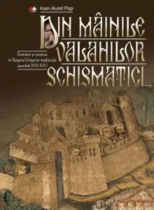 Din mainile valahilor schismatici. Romanii si puterea in Regatul Ungariei medievale (secolele XIII-XIV) de Ioan Aurel Pop