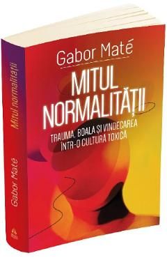 Mitul normalitatii. Trauma, boala si vindecarea intr-o cultura toxica