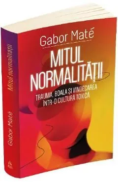 Mitul normalitatii. Trauma, boala si vindecarea intr-o cultura toxica