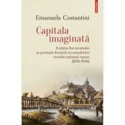 Capitala imaginata. Evolutia Bucurestiului in perioada formarii si consolidarii statului natonal roman (1830-1940) de Emanuela Constantini