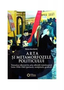 Arta și metamorfozele politicului. Tematica istorică în arta oficială românească între 1944-1965 (pictură, sculptură, grafică) de Monica Oana Enache