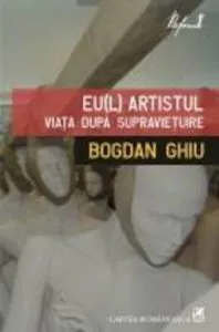 Eu(l) artistul. Viata dupa supravietuire de Bogdan Ghiu