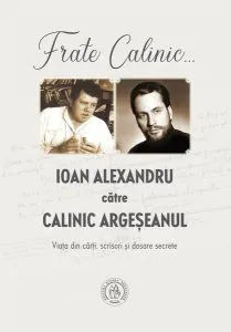 Frate Calinic... Ioan Alexandru către Calinic Argeșeanul. Viața din cărți, scrisori și dosare secrete de Ioan Alexandru