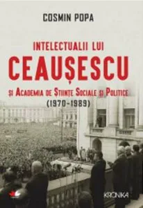 Intelectualii lui Ceausescu si Academia de Stiinte Sociale si Politice (1970-1989) de Cosmin Popa