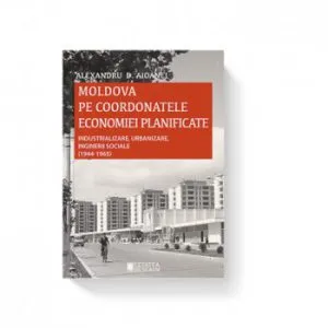 Moldova pe coordonatele economiei planificate. Industrializare, urbanizare, inginerii sociale de Alexandru D. Aioanei