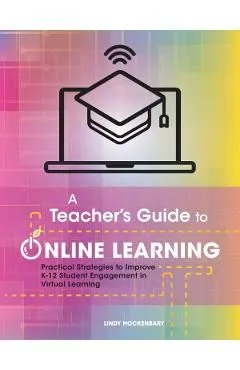A Teacher's Guide to Online Learning: Practical Strategies to Improve K-12 Student Engagement in Virtual Learning
