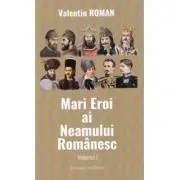 Mari Eroi ai Neamului Romanesc. Volumul I de Valentin Roman