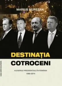 Destinatia Cotroceni. Alegerile prezidentiale in Romania 1990-2014 de Marius Muresan