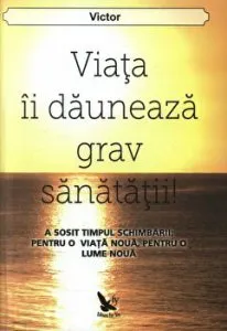Viata ii dauneaza grav sanatatii! A sosit timpul schimbarii: pentru o viata noua, pentru o lume noua de Victor