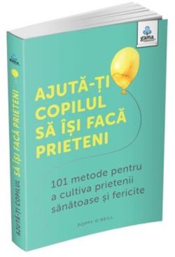 Ajuta-ti copilul sa isi faca prieteni: 101 metode de a cultiva prietenii sanatoase si fericite