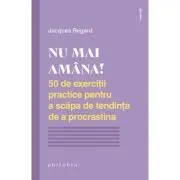 NU MAI AMANA. 50 de exercitii practice pentru a scapa de tendinta de a procrastina de Jacques Regard