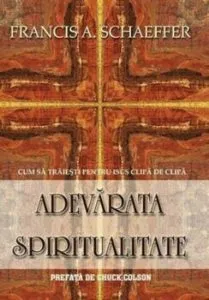 Adevarata spiritualitate. Cum sa traiesti pentru Isus clipa de clipa de Francis A. Schaeffer
