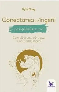 Conectarea cu ingerii pe intelesul tuturor. Cum sa-ti vezi, sa-ti auzi si sa-ti simti ingerii de Gray Kyle