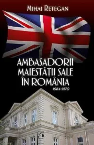 Ambasadorii maiestatii sale in Romania 1964-1970 de Mihai Retegan