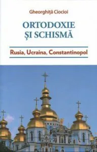 Ortodoxie si schisma. Rusia, Ucraina, Constantinopol de Ciocioi Gheorghita