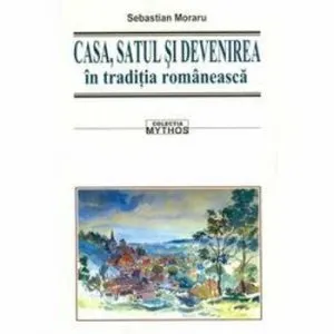 Casa, satul si devenirea in traditia romaneasca de Sebastian Moraru