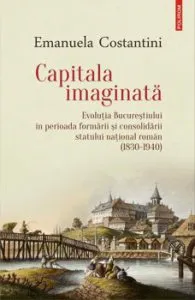 Capitala imaginata. Evolutia Bucurestiului in perioada formarii si consolidarii statului national roman (1830-1940) de Emanuela Costantini