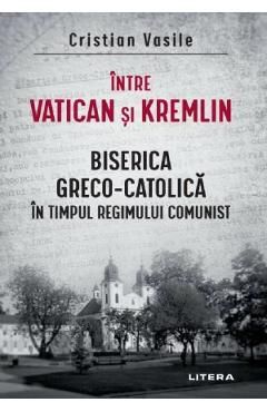 Intre Vatican si Kremlin. Biserica Greco-Catolica in timpul regimului comunist