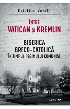 Intre Vatican si Kremlin. Biserica Greco-Catolica in timpul regimului comunist de Cristian Vasile