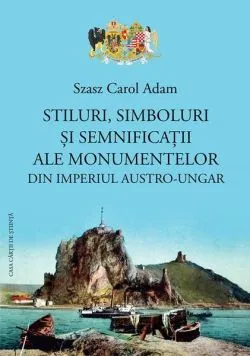 Stiluri, simboluri și semnificații ale monumentelor din Imperiul Austro-Ungar de Szasz Carol Adam