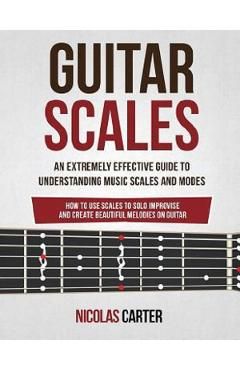 Guitar Scales: An Extremely Effective Guide To Understanding Music Scales And Modes & How To Use Them To Solo, Improvise And Create B