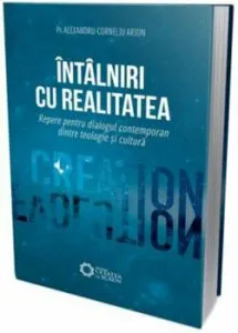 Intalniri cu realitatea. Repere pentru dialogul contemporan dintre teologie si cultura de Alexandru Corneliu Arion