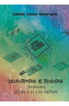 Electronica si Robotica. Arduino, de la 0 si 1 la infinit de Catalin Cazan-gheorghiu