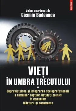 Vieţi în umbra trecutului. Supraviețuirea și integrarea socioprofesională a familiilor foștilor deținuți politici în comunism. Mărturii şi documente. (vol. I)