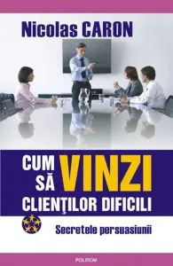 Cum sa vinzi clientilor dificili. Secretele persuasiunii de Nicolas Caron
